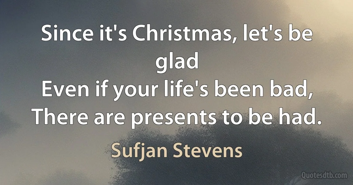 Since it's Christmas, let's be glad
Even if your life's been bad,
There are presents to be had. (Sufjan Stevens)