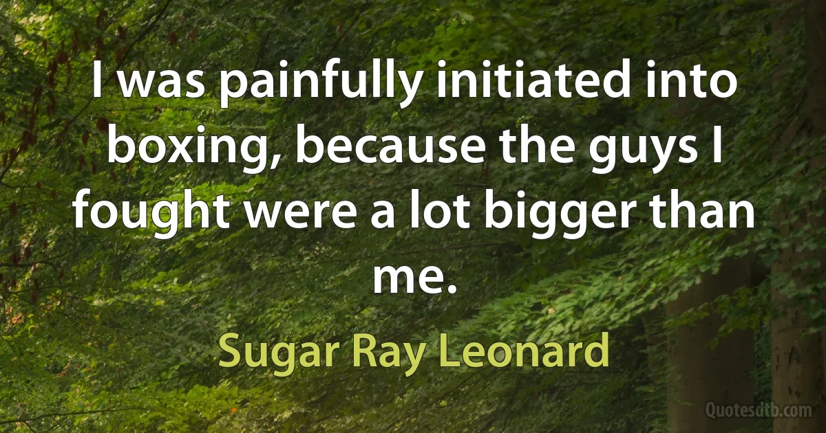 I was painfully initiated into boxing, because the guys I fought were a lot bigger than me. (Sugar Ray Leonard)