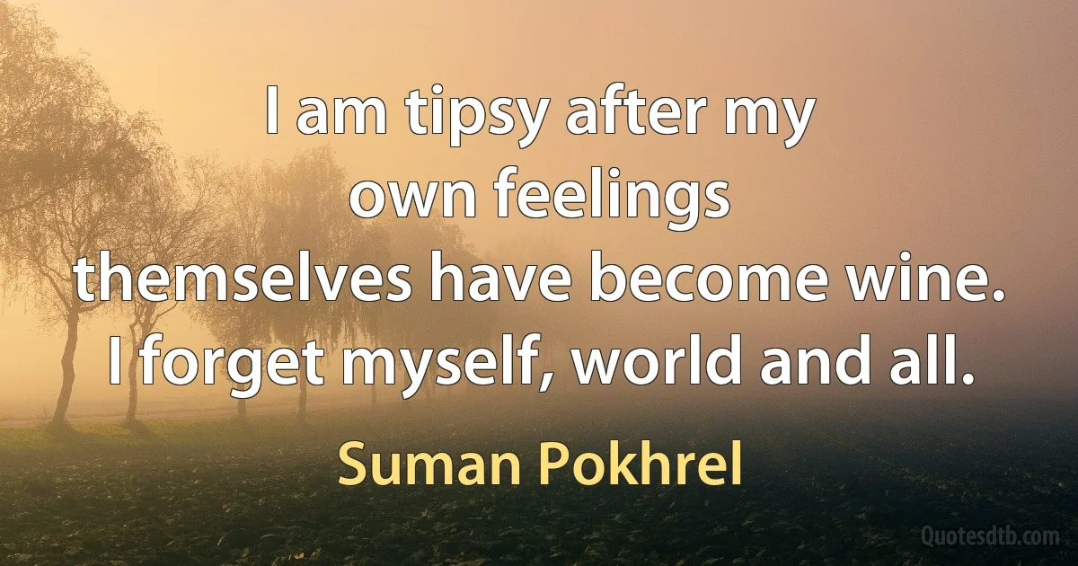 I am tipsy after my
own feelings
themselves have become wine.
I forget myself, world and all. (Suman Pokhrel)