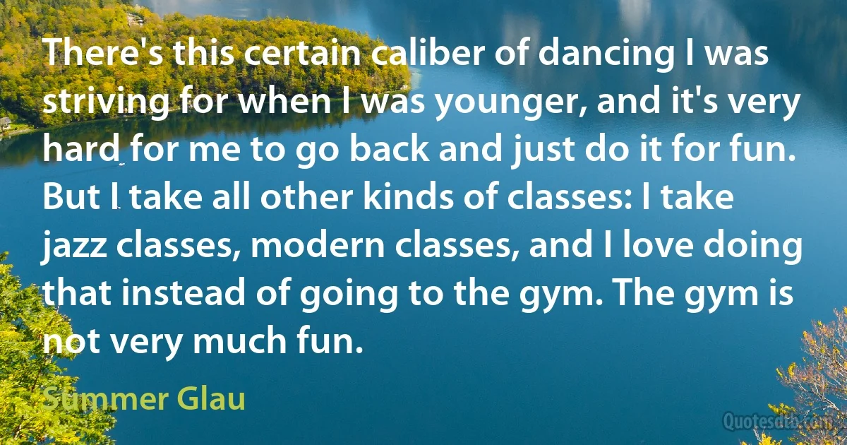 There's this certain caliber of dancing I was striving for when I was younger, and it's very hard for me to go back and just do it for fun. But I take all other kinds of classes: I take jazz classes, modern classes, and I love doing that instead of going to the gym. The gym is not very much fun. (Summer Glau)