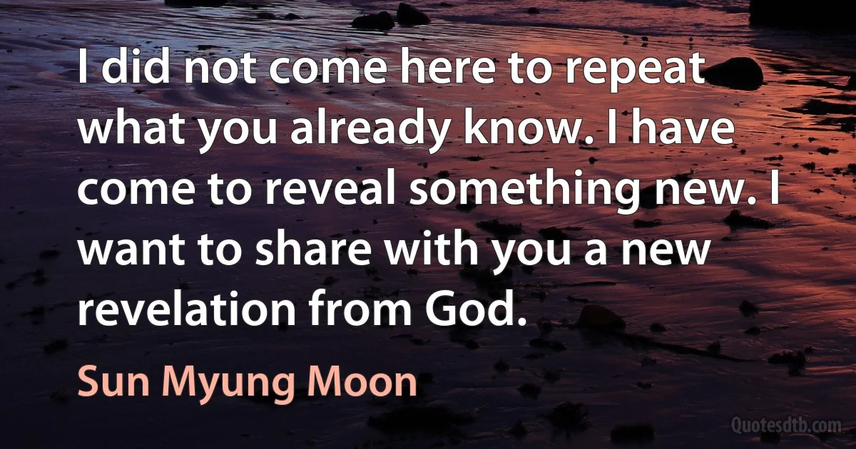 I did not come here to repeat what you already know. I have come to reveal something new. I want to share with you a new revelation from God. (Sun Myung Moon)