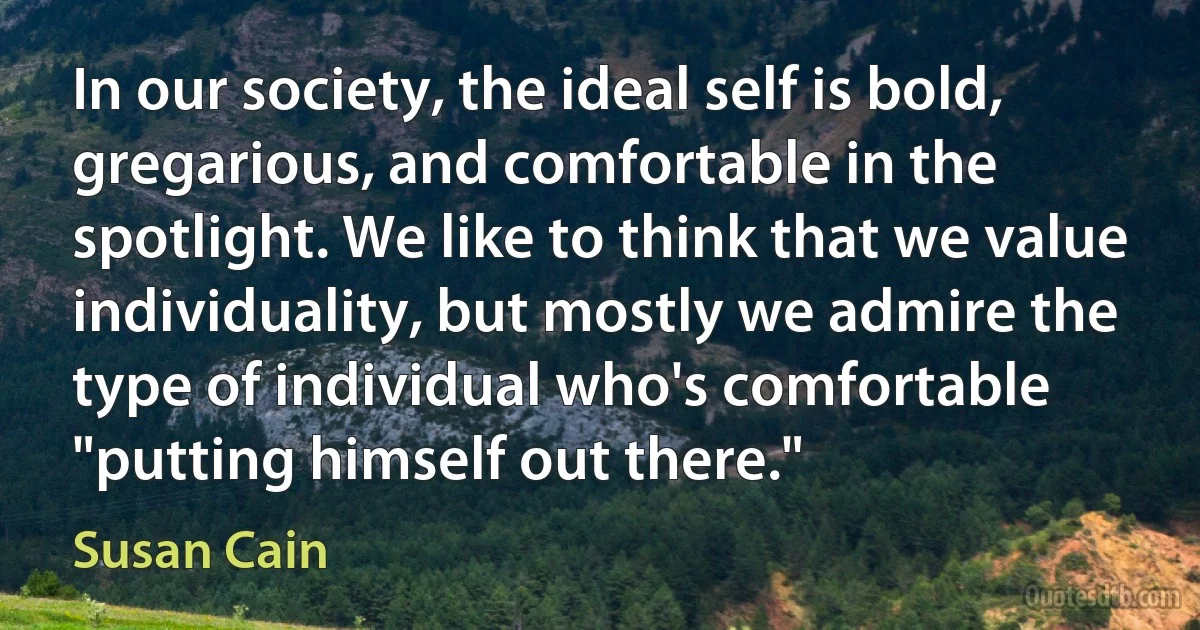 In our society, the ideal self is bold, gregarious, and comfortable in the spotlight. We like to think that we value individuality, but mostly we admire the type of individual who's comfortable "putting himself out there." (Susan Cain)