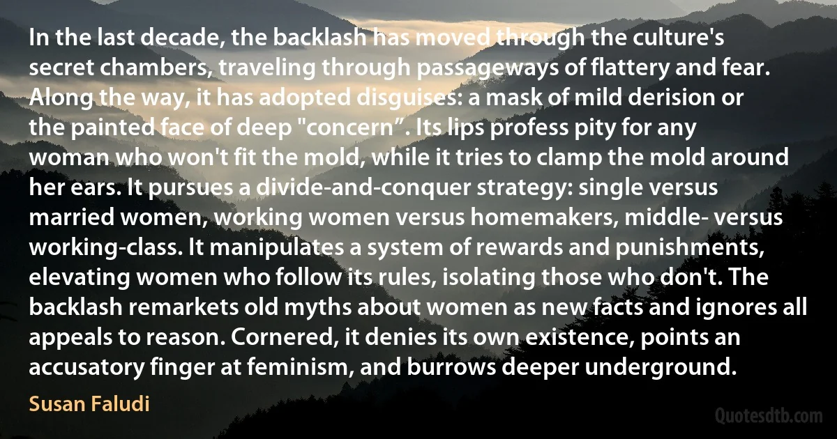 In the last decade, the backlash has moved through the culture's secret chambers, traveling through passageways of flattery and fear. Along the way, it has adopted disguises: a mask of mild derision or the painted face of deep "concern”. Its lips profess pity for any woman who won't fit the mold, while it tries to clamp the mold around her ears. It pursues a divide-and-conquer strategy: single versus married women, working women versus homemakers, middle- versus working-class. It manipulates a system of rewards and punishments, elevating women who follow its rules, isolating those who don't. The backlash remarkets old myths about women as new facts and ignores all appeals to reason. Cornered, it denies its own existence, points an accusatory finger at feminism, and burrows deeper underground. (Susan Faludi)