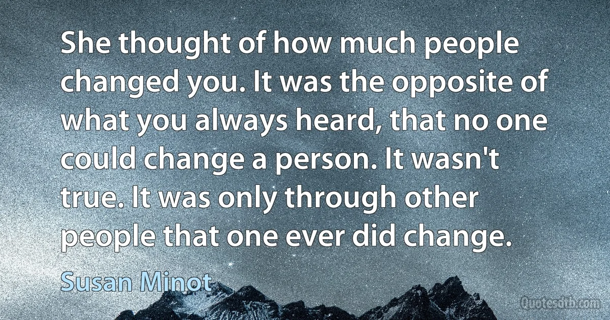 She thought of how much people changed you. It was the opposite of what you always heard, that no one could change a person. It wasn't true. It was only through other people that one ever did change. (Susan Minot)