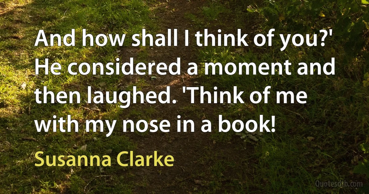 And how shall I think of you?' He considered a moment and then laughed. 'Think of me with my nose in a book! (Susanna Clarke)