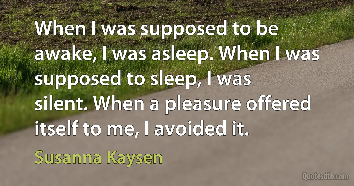 When I was supposed to be awake, I was asleep. When I was supposed to sleep, I was silent. When a pleasure offered itself to me, I avoided it. (Susanna Kaysen)