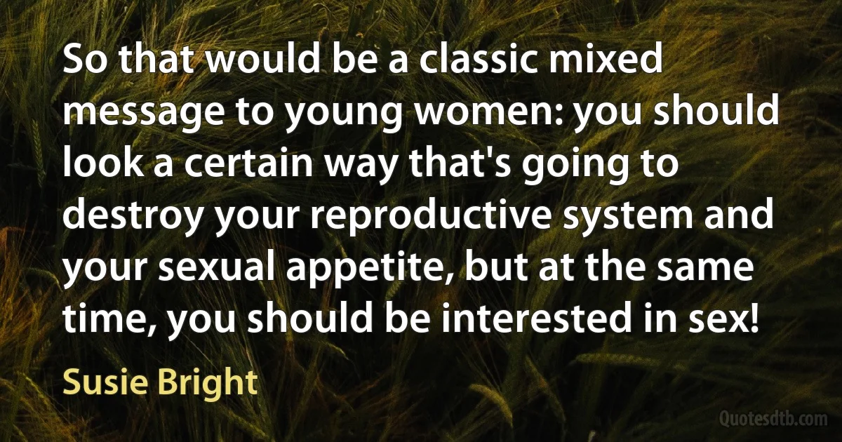 So that would be a classic mixed message to young women: you should look a certain way that's going to destroy your reproductive system and your sexual appetite, but at the same time, you should be interested in sex! (Susie Bright)