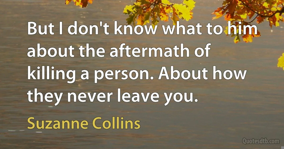 But I don't know what to him about the aftermath of killing a person. About how they never leave you. (Suzanne Collins)