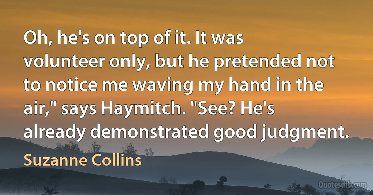 Oh, he's on top of it. It was volunteer only, but he pretended not to notice me waving my hand in the air," says Haymitch. "See? He's already demonstrated good judgment. (Suzanne Collins)