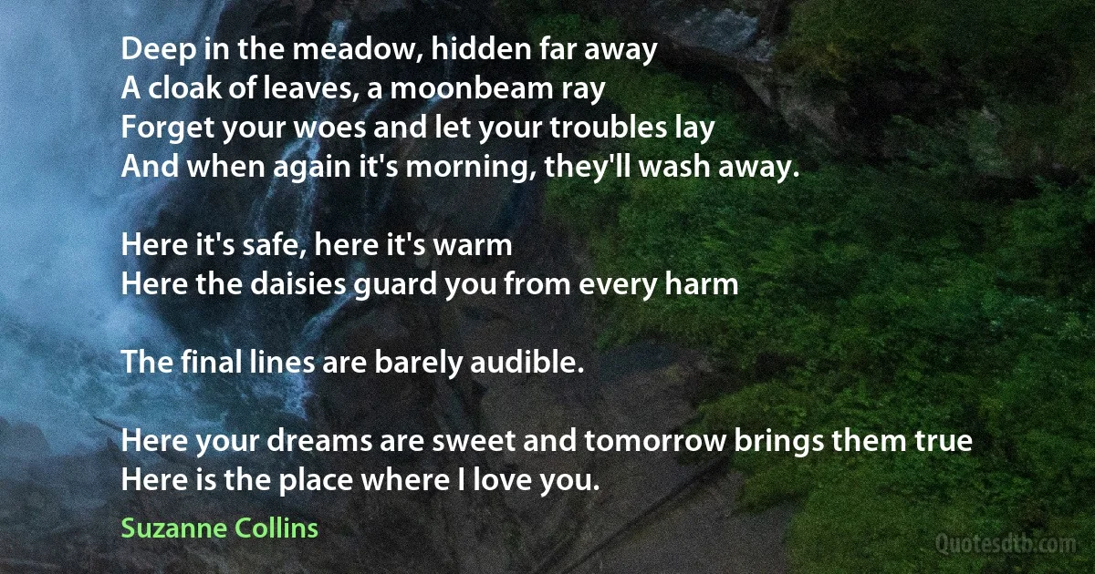 Deep in the meadow, hidden far away
A cloak of leaves, a moonbeam ray
Forget your woes and let your troubles lay
And when again it's morning, they'll wash away.

Here it's safe, here it's warm
Here the daisies guard you from every harm

The final lines are barely audible.

Here your dreams are sweet and tomorrow brings them true
Here is the place where I love you. (Suzanne Collins)