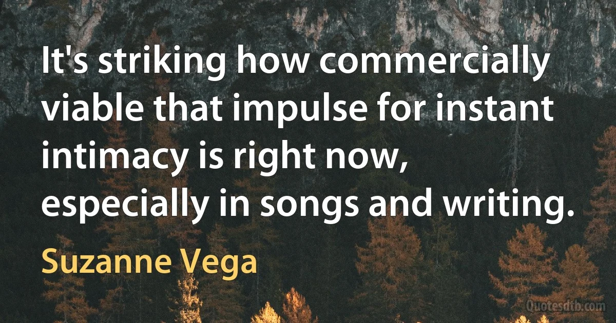 It's striking how commercially viable that impulse for instant intimacy is right now, especially in songs and writing. (Suzanne Vega)