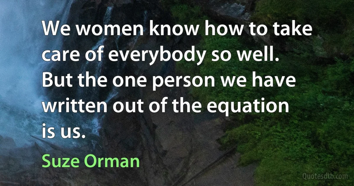 We women know how to take care of everybody so well. But the one person we have written out of the equation is us. (Suze Orman)