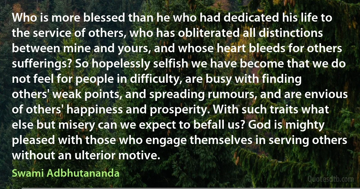 Who is more blessed than he who had dedicated his life to the service of others, who has obliterated all distinctions between mine and yours, and whose heart bleeds for others sufferings? So hopelessly selfish we have become that we do not feel for people in difficulty, are busy with finding others' weak points, and spreading rumours, and are envious of others' happiness and prosperity. With such traits what else but misery can we expect to befall us? God is mighty pleased with those who engage themselves in serving others without an ulterior motive. (Swami Adbhutananda)