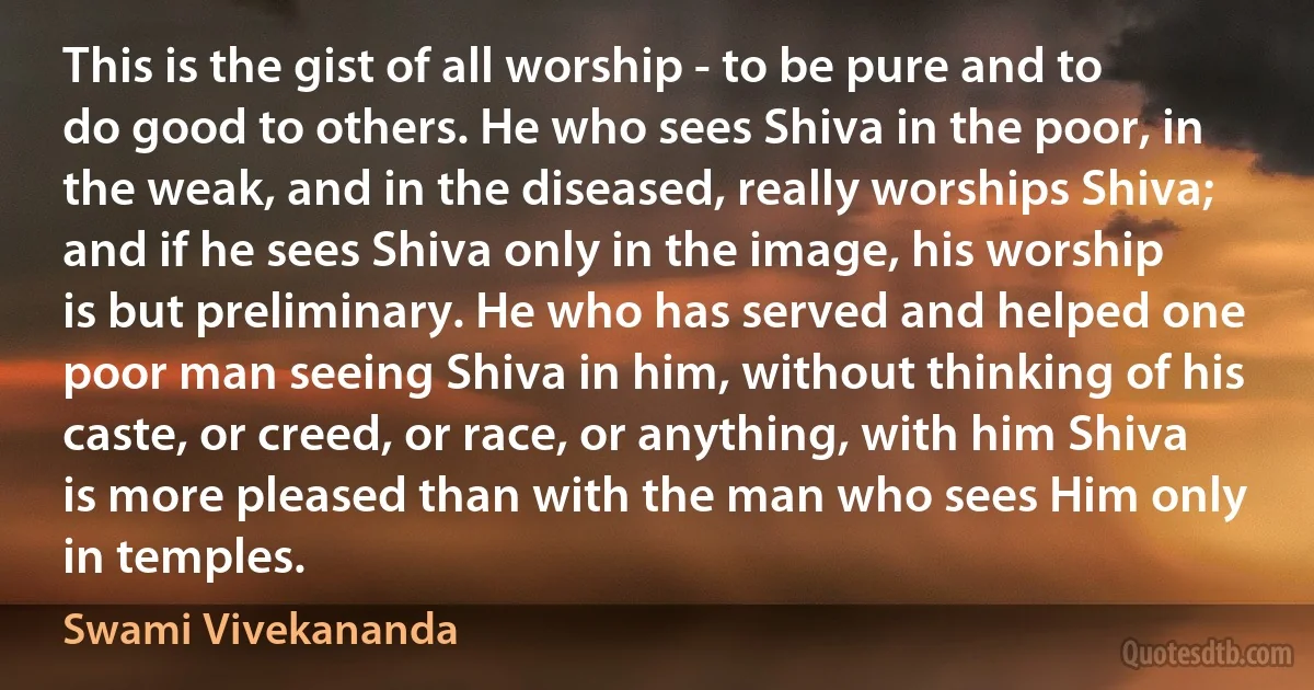 This is the gist of all worship - to be pure and to do good to others. He who sees Shiva in the poor, in the weak, and in the diseased, really worships Shiva; and if he sees Shiva only in the image, his worship is but preliminary. He who has served and helped one poor man seeing Shiva in him, without thinking of his caste, or creed, or race, or anything, with him Shiva is more pleased than with the man who sees Him only in temples. (Swami Vivekananda)