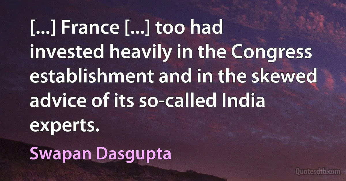 [...] France [...] too had invested heavily in the Congress establishment and in the skewed advice of its so-called India experts. (Swapan Dasgupta)