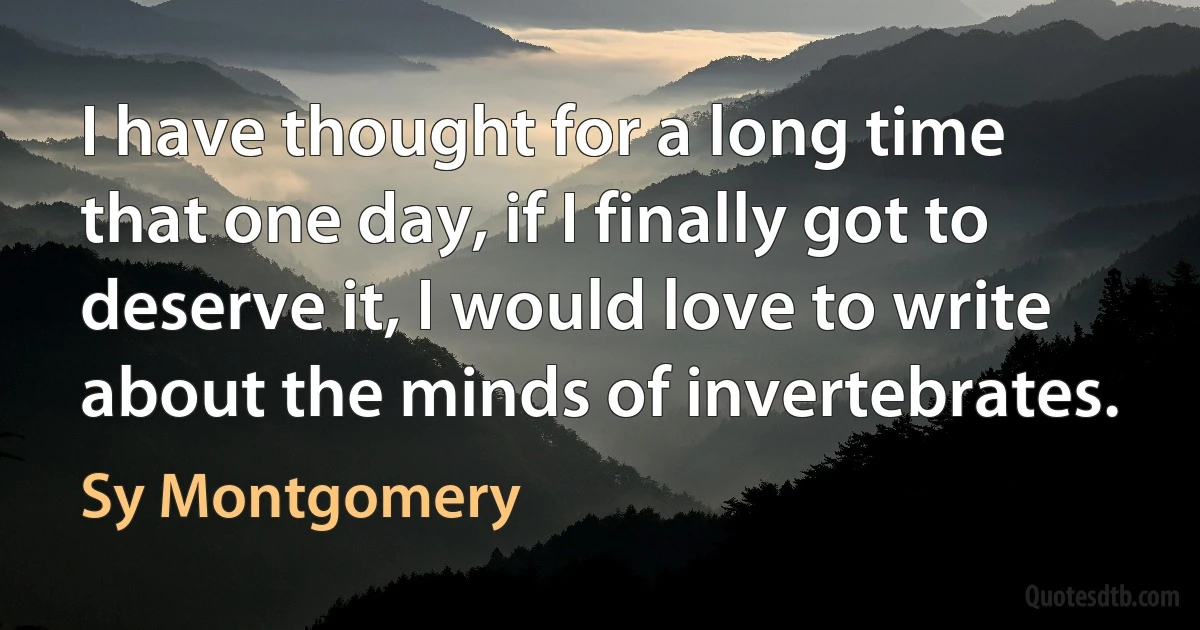 I have thought for a long time that one day, if I finally got to deserve it, I would love to write about the minds of invertebrates. (Sy Montgomery)