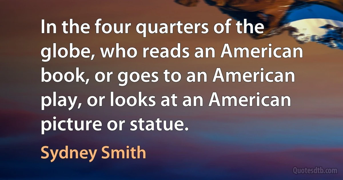 In the four quarters of the globe, who reads an American book, or goes to an American play, or looks at an American picture or statue. (Sydney Smith)