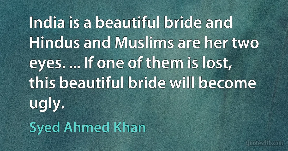 India is a beautiful bride and Hindus and Muslims are her two eyes. ... If one of them is lost, this beautiful bride will become ugly. (Syed Ahmed Khan)