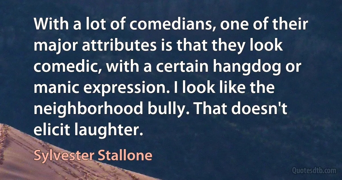 With a lot of comedians, one of their major attributes is that they look comedic, with a certain hangdog or manic expression. I look like the neighborhood bully. That doesn't elicit laughter. (Sylvester Stallone)