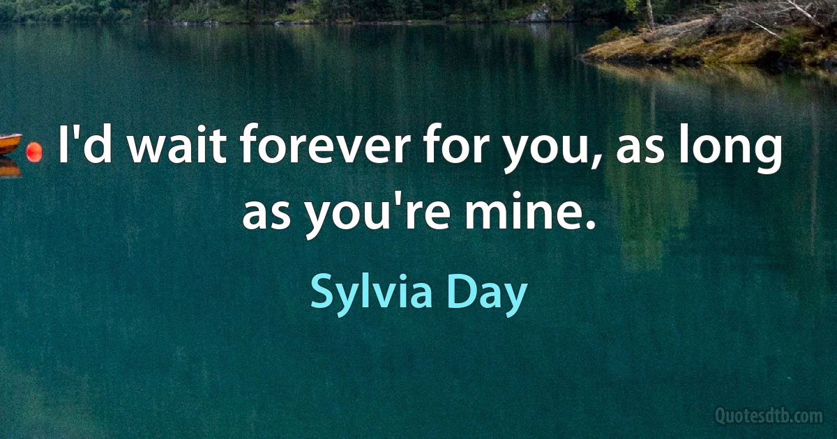 I'd wait forever for you, as long as you're mine. (Sylvia Day)