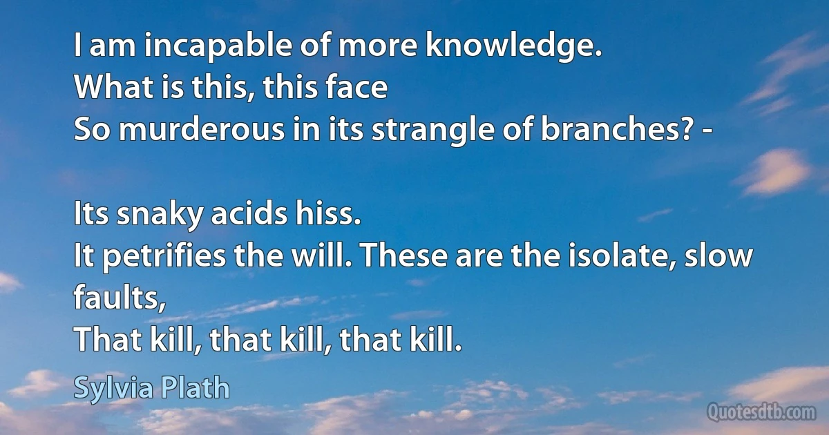 I am incapable of more knowledge.
What is this, this face
So murderous in its strangle of branches? -

Its snaky acids hiss.
It petrifies the will. These are the isolate, slow faults,
That kill, that kill, that kill. (Sylvia Plath)