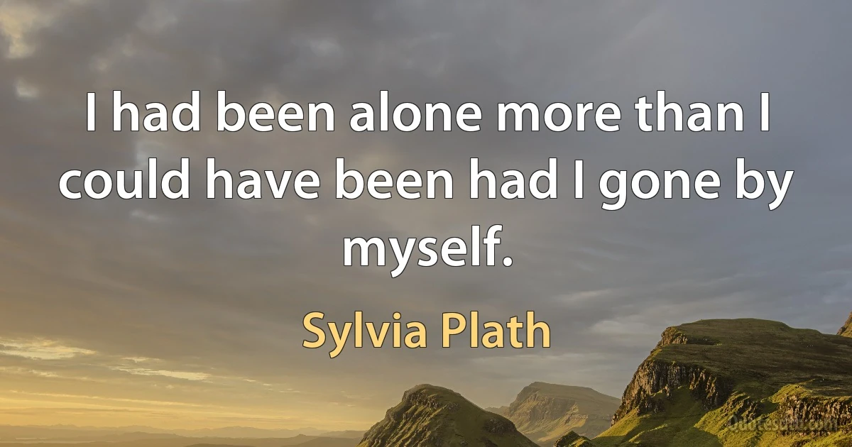 I had been alone more than I could have been had I gone by myself. (Sylvia Plath)