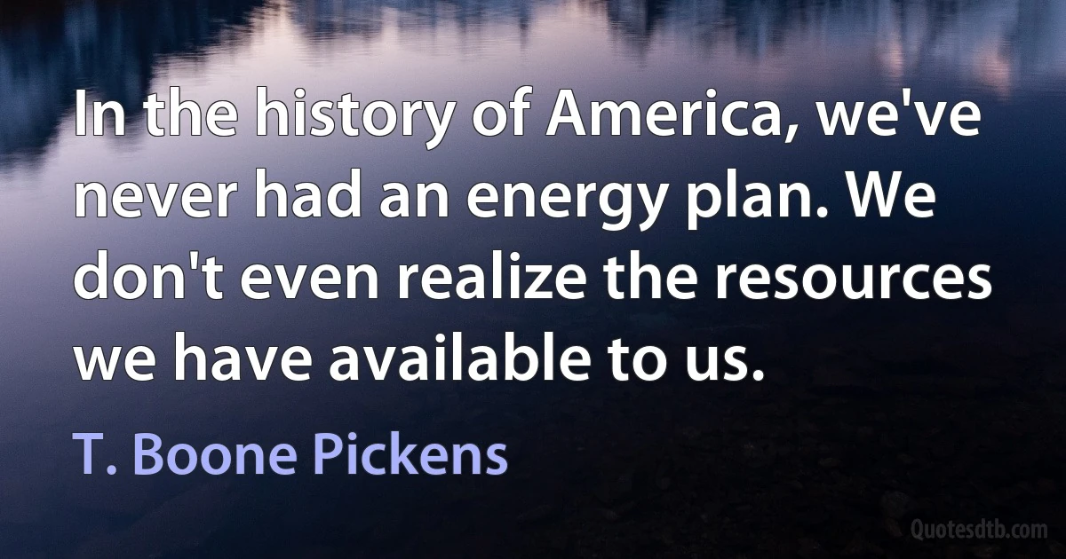 In the history of America, we've never had an energy plan. We don't even realize the resources we have available to us. (T. Boone Pickens)