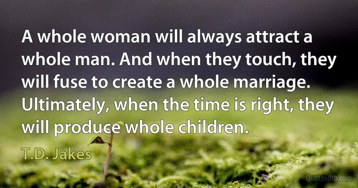 A whole woman will always attract a whole man. And when they touch, they will fuse to create a whole marriage. Ultimately, when the time is right, they will produce whole children. (T.D. Jakes)