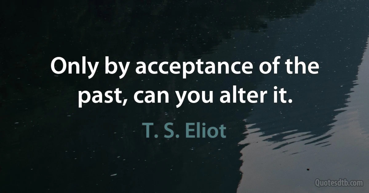 Only by acceptance of the past, can you alter it. (T. S. Eliot)