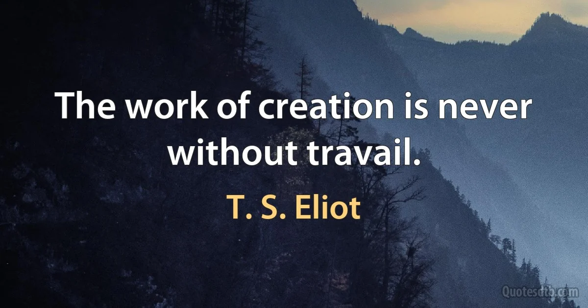 The work of creation is never without travail. (T. S. Eliot)