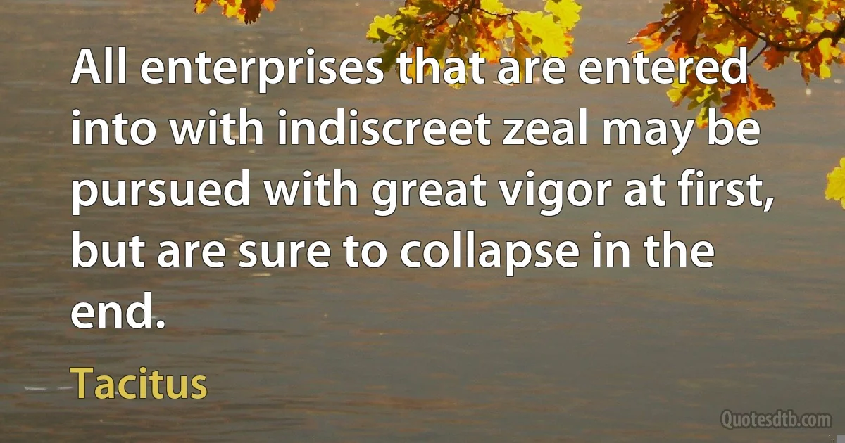 All enterprises that are entered into with indiscreet zeal may be pursued with great vigor at first, but are sure to collapse in the end. (Tacitus)