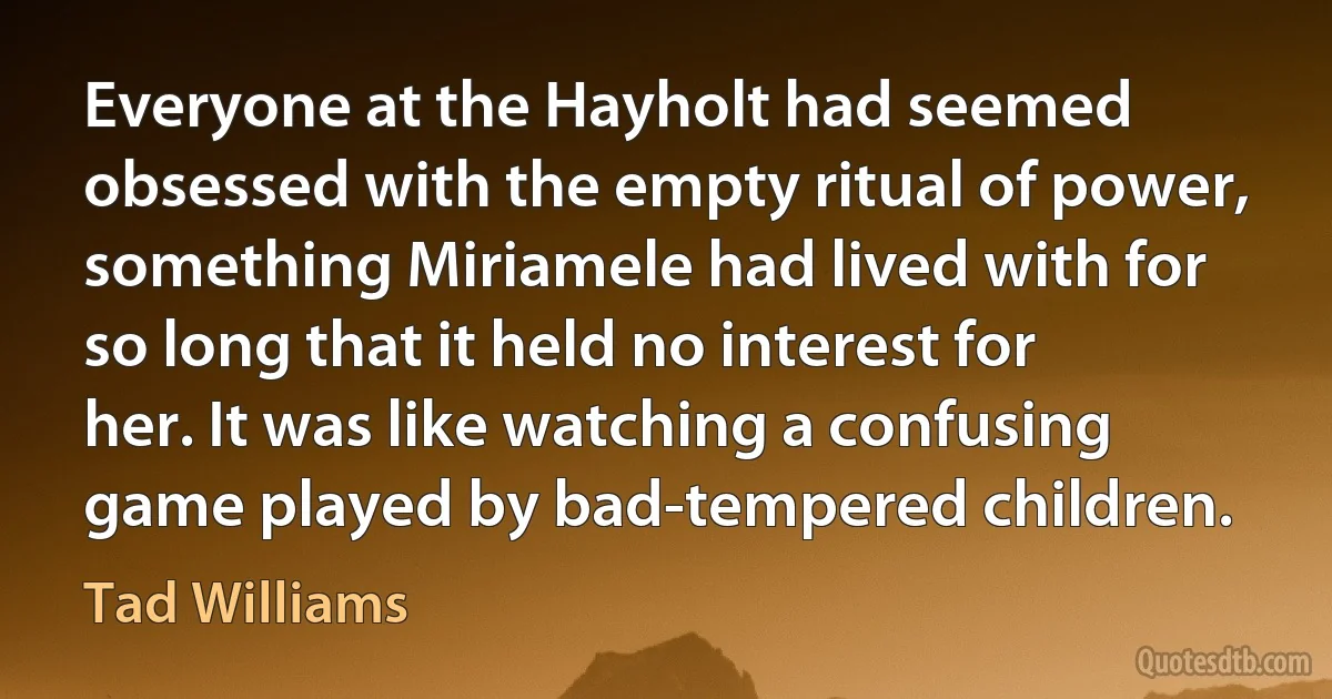 Everyone at the Hayholt had seemed obsessed with the empty ritual of power, something Miriamele had lived with for so long that it held no interest for her. It was like watching a confusing game played by bad-tempered children. (Tad Williams)