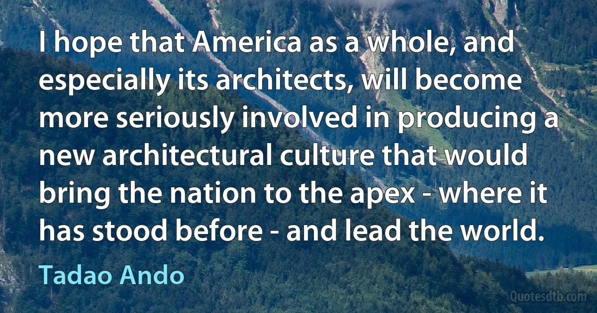 I hope that America as a whole, and especially its architects, will become more seriously involved in producing a new architectural culture that would bring the nation to the apex - where it has stood before - and lead the world. (Tadao Ando)