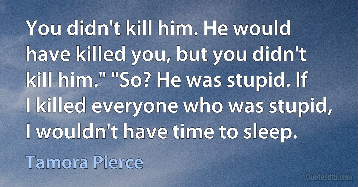 You didn't kill him. He would have killed you, but you didn't kill him." "So? He was stupid. If I killed everyone who was stupid, I wouldn't have time to sleep. (Tamora Pierce)