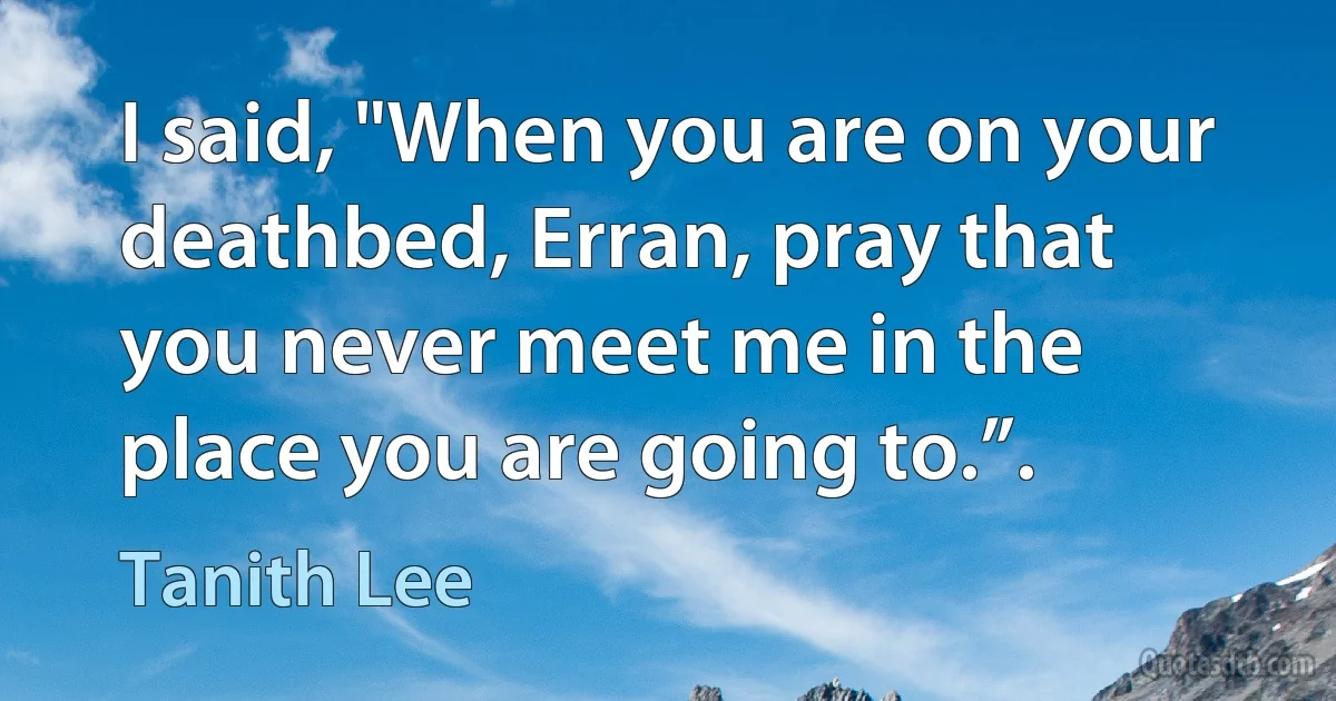 I said, "When you are on your deathbed, Erran, pray that you never meet me in the place you are going to.”. (Tanith Lee)