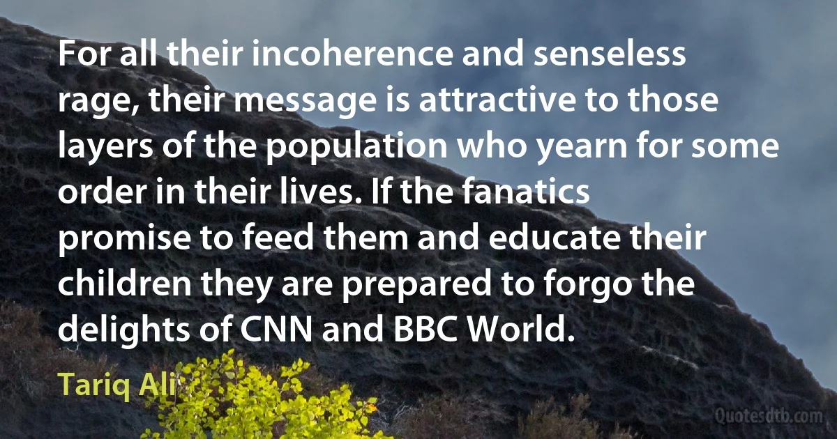 For all their incoherence and senseless rage, their message is attractive to those layers of the population who yearn for some order in their lives. If the fanatics promise to feed them and educate their children they are prepared to forgo the delights of CNN and BBC World. (Tariq Ali)