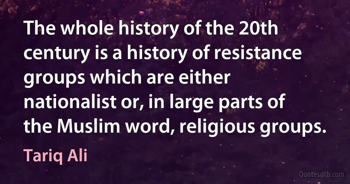 The whole history of the 20th century is a history of resistance groups which are either nationalist or, in large parts of the Muslim word, religious groups. (Tariq Ali)