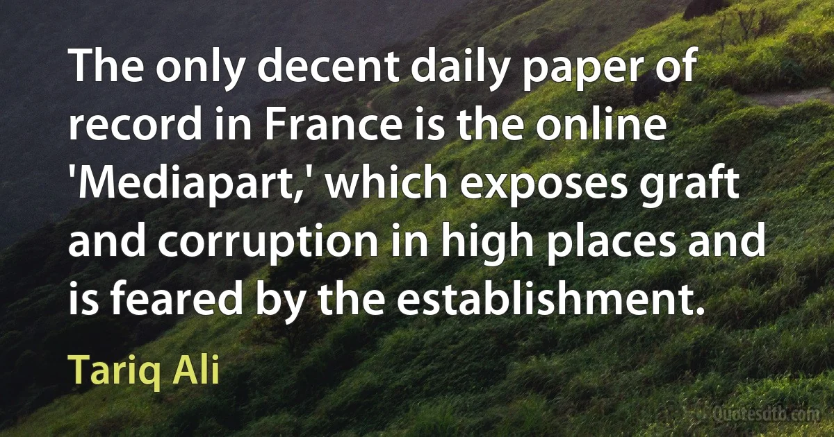 The only decent daily paper of record in France is the online 'Mediapart,' which exposes graft and corruption in high places and is feared by the establishment. (Tariq Ali)