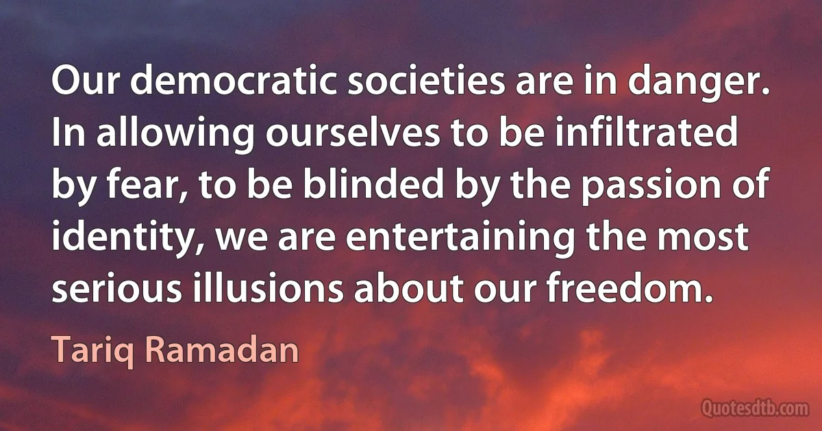 Our democratic societies are in danger. In allowing ourselves to be infiltrated by fear, to be blinded by the passion of identity, we are entertaining the most serious illusions about our freedom. (Tariq Ramadan)