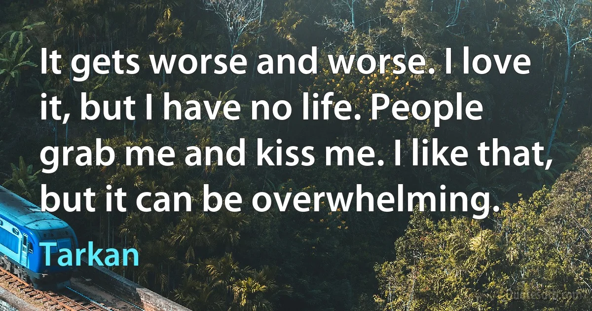 It gets worse and worse. I love it, but I have no life. People grab me and kiss me. I like that, but it can be overwhelming. (Tarkan)