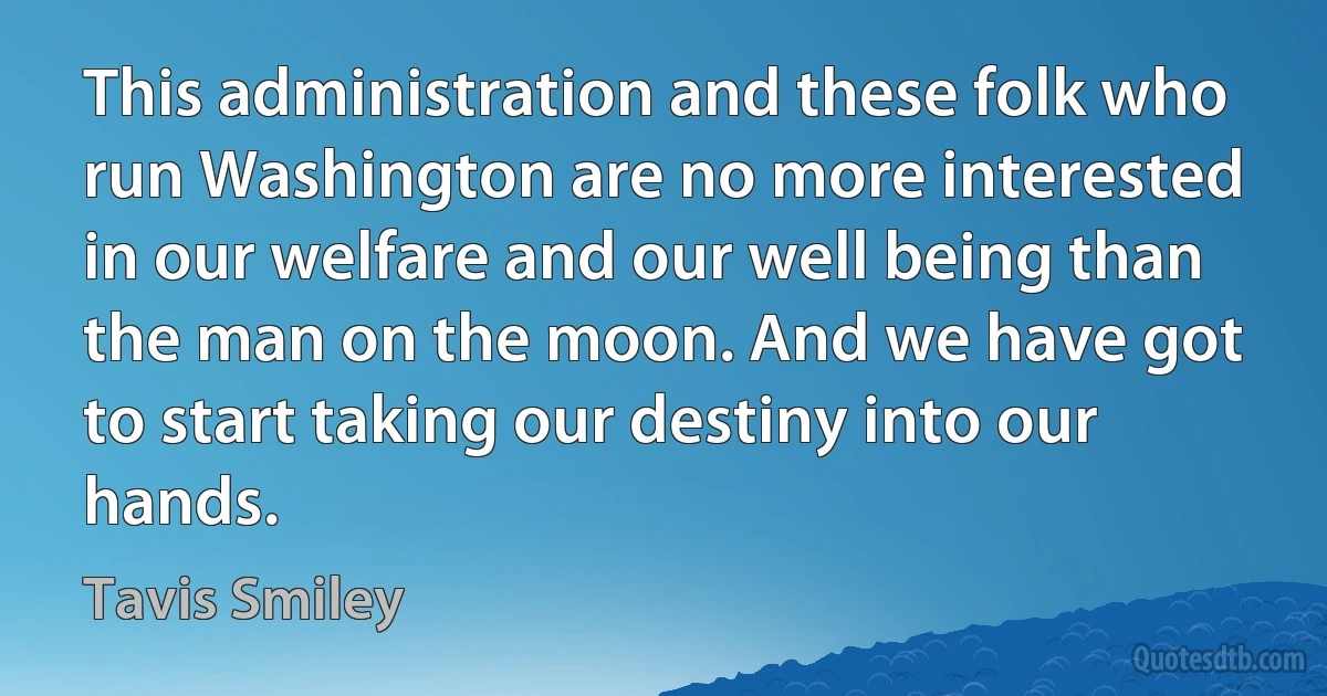 This administration and these folk who run Washington are no more interested in our welfare and our well being than the man on the moon. And we have got to start taking our destiny into our hands. (Tavis Smiley)