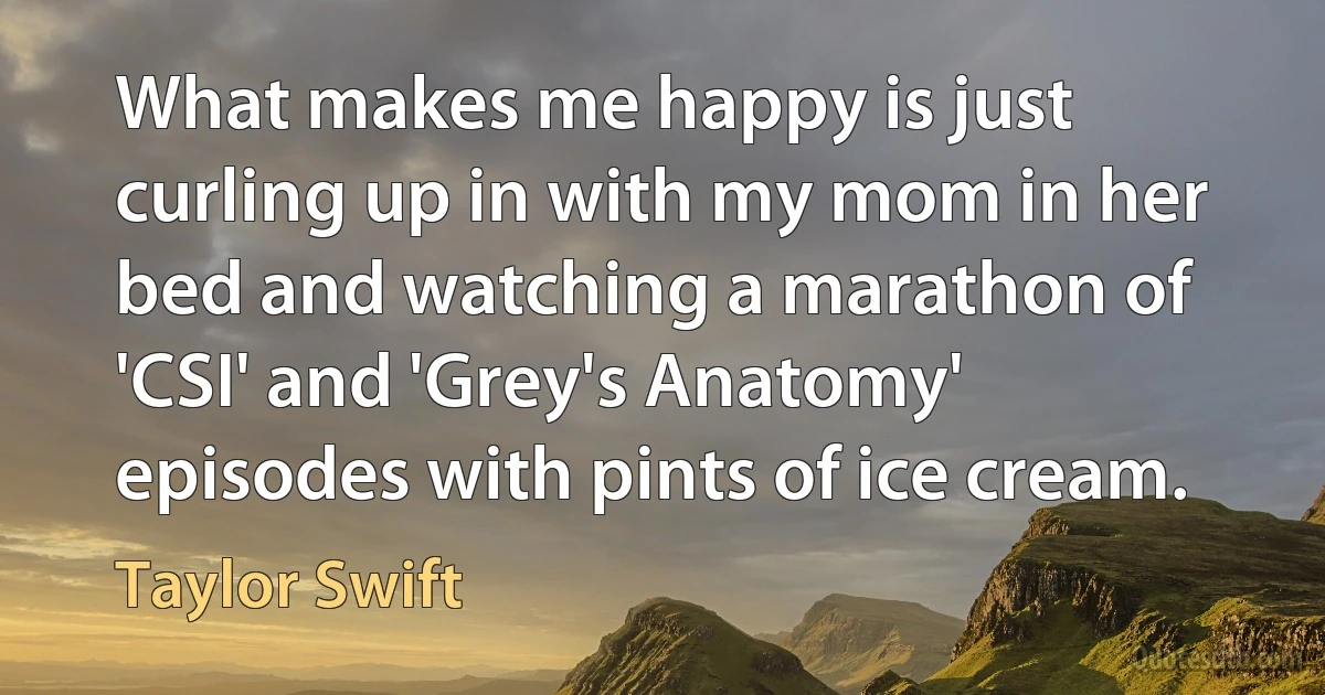 What makes me happy is just curling up in with my mom in her bed and watching a marathon of 'CSI' and 'Grey's Anatomy' episodes with pints of ice cream. (Taylor Swift)