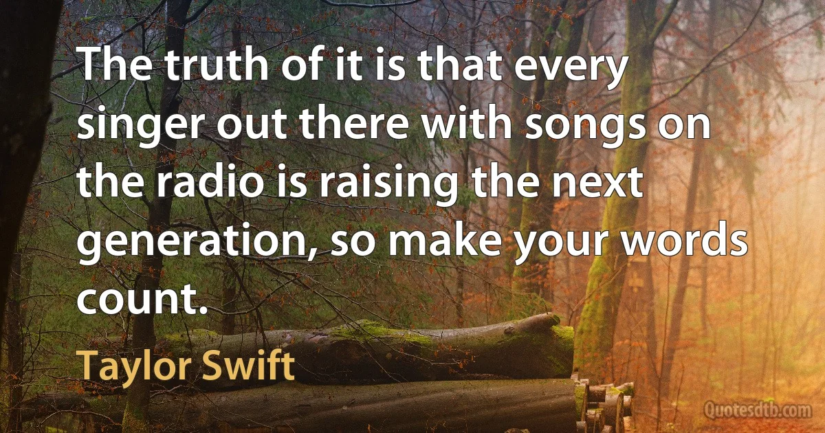 The truth of it is that every singer out there with songs on the radio is raising the next generation, so make your words count. (Taylor Swift)