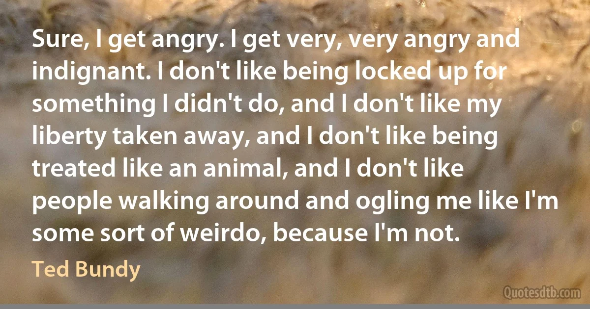 Sure, I get angry. I get very, very angry and indignant. I don't like being locked up for something I didn't do, and I don't like my liberty taken away, and I don't like being treated like an animal, and I don't like people walking around and ogling me like I'm some sort of weirdo, because I'm not. (Ted Bundy)