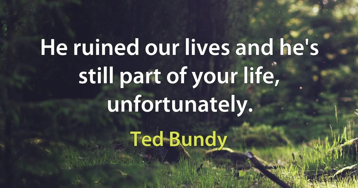 He ruined our lives and he's still part of your life, unfortunately. (Ted Bundy)