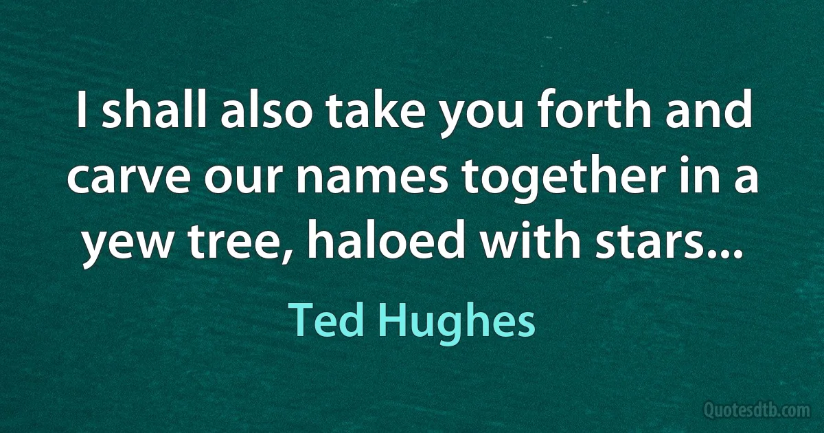 I shall also take you forth and carve our names together in a yew tree, haloed with stars... (Ted Hughes)