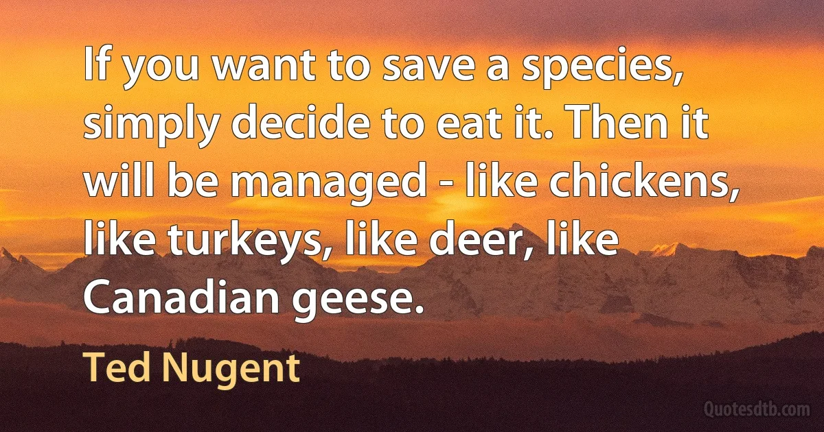 If you want to save a species, simply decide to eat it. Then it will be managed - like chickens, like turkeys, like deer, like Canadian geese. (Ted Nugent)