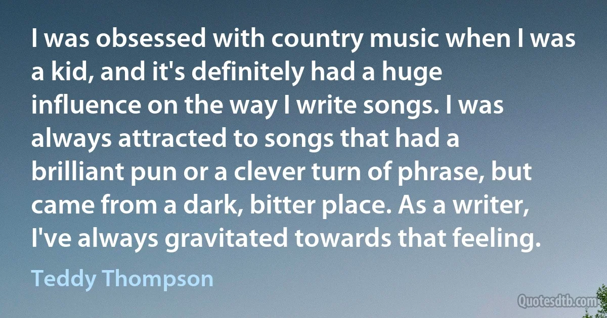 I was obsessed with country music when I was a kid, and it's definitely had a huge influence on the way I write songs. I was always attracted to songs that had a brilliant pun or a clever turn of phrase, but came from a dark, bitter place. As a writer, I've always gravitated towards that feeling. (Teddy Thompson)