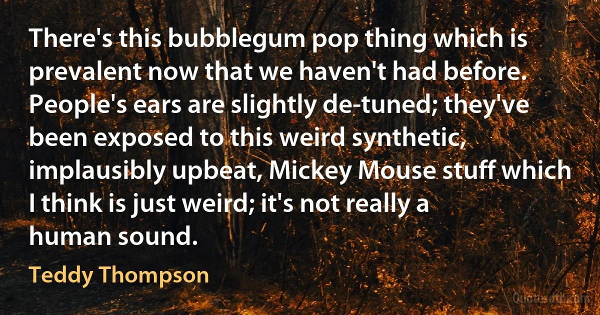 There's this bubblegum pop thing which is prevalent now that we haven't had before. People's ears are slightly de-tuned; they've been exposed to this weird synthetic, implausibly upbeat, Mickey Mouse stuff which I think is just weird; it's not really a human sound. (Teddy Thompson)