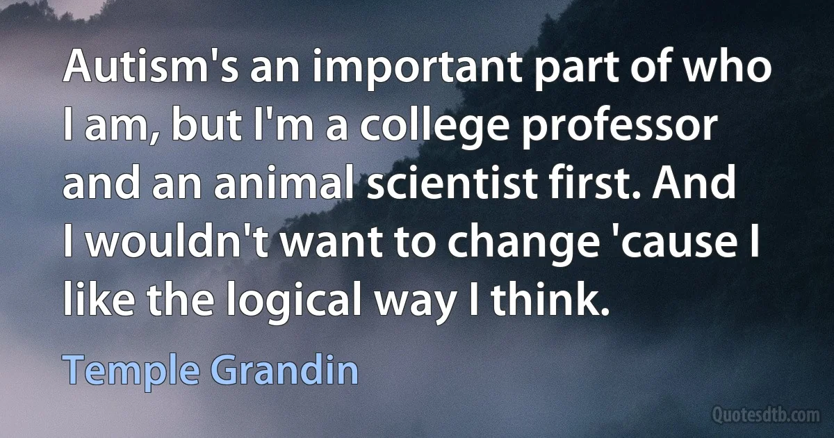 Autism's an important part of who I am, but I'm a college professor and an animal scientist first. And I wouldn't want to change 'cause I like the logical way I think. (Temple Grandin)